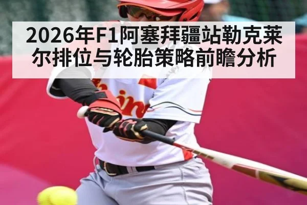 2026年F1阿塞拜疆站勒克莱尔排位与轮胎策略前瞻分析