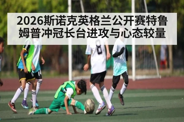 2026斯诺克英格兰公开赛特鲁姆普冲冠长台进攻与心态较量