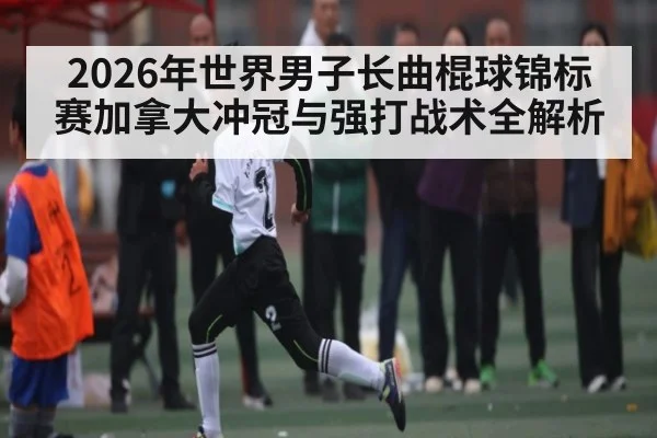2026年世界男子长曲棍球锦标赛加拿大冲冠与强打战术全解析（hth）