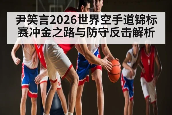 尹笑言2026世界空手道锦标赛冲金之路与防守反击解析(www.hth.com)